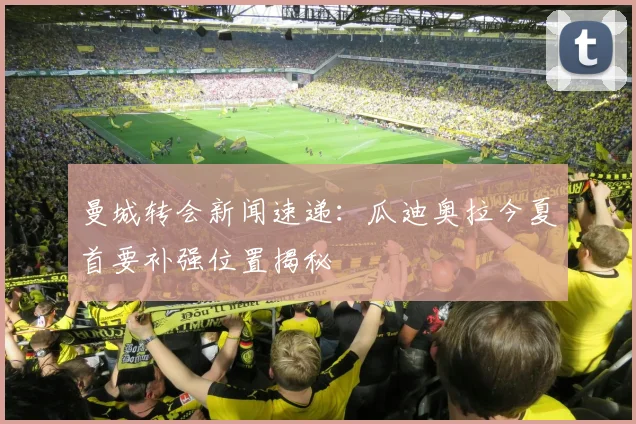 曼城转会新闻速递：瓜迪奥拉今夏首要补强位置揭秘