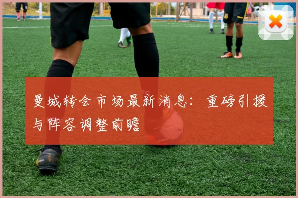 曼城转会市场最新消息：重磅引援与阵容调整前瞻