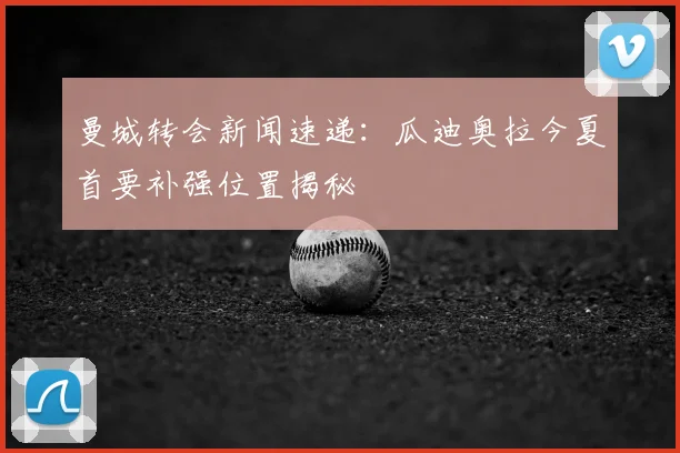 曼城转会新闻速递:瓜迪奥拉今夏首要补强位置揭秘
