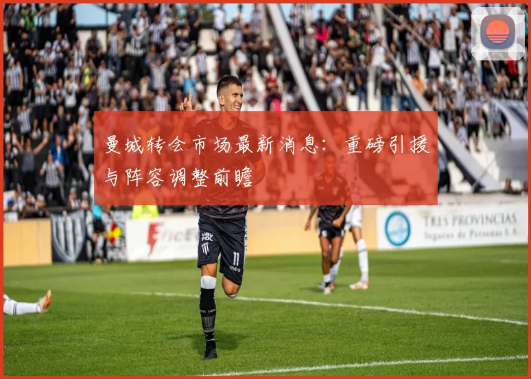 曼城转会市场最新消息：重磅引援与阵容调整前瞻