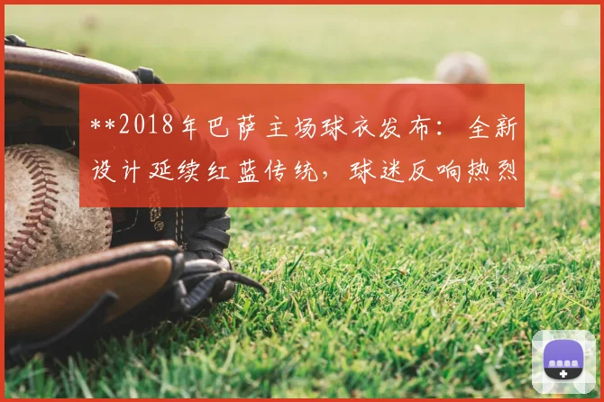 **2018年巴萨主场球衣发布：全新设计延续红蓝传统，球迷反响热烈**