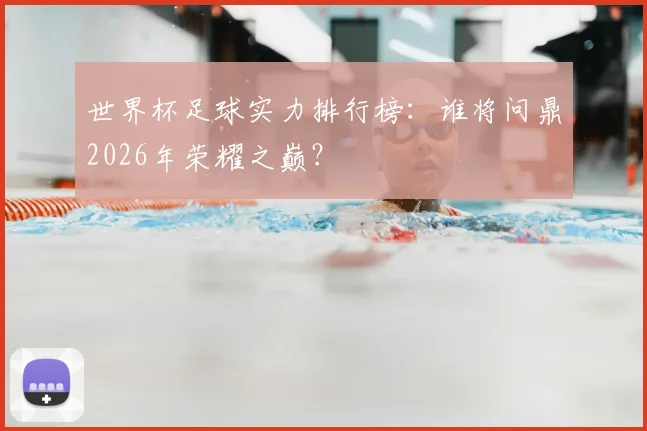 世界杯足球实力排行榜:谁将问鼎2026年荣耀之巅?