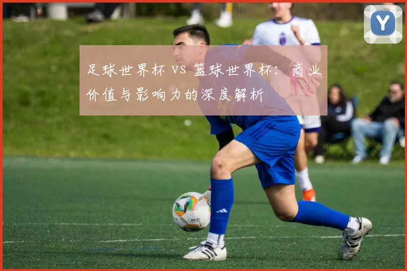 足球世界杯 vs 篮球世界杯：商业价值与影响力的深度解析