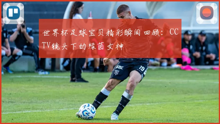 世界杯足球宝贝精彩瞬间回顾:CCTV镜头下的绿茵女神