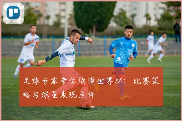 足球专家带你读懂世界杯：比赛策略与球星表现点评