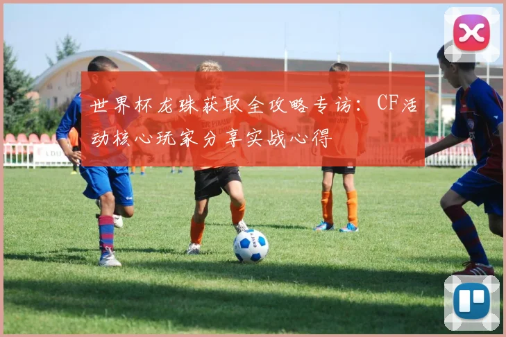 世界杯龙珠获取全攻略专访：CF活动核心玩家分享实战心得