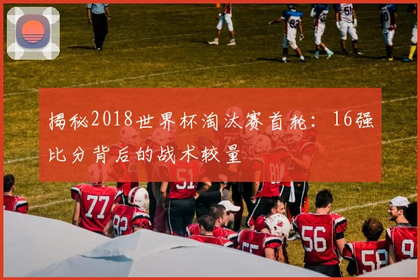 揭秘2018世界杯淘汰赛首轮：16强比分背后的战术较量