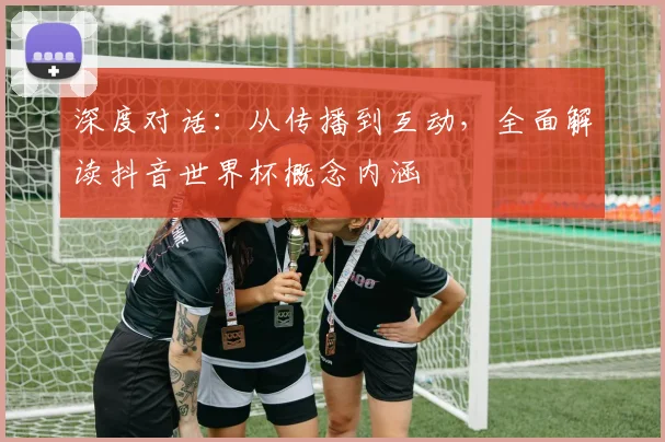 深度对话：从传播到互动，全面解读抖音世界杯概念内涵