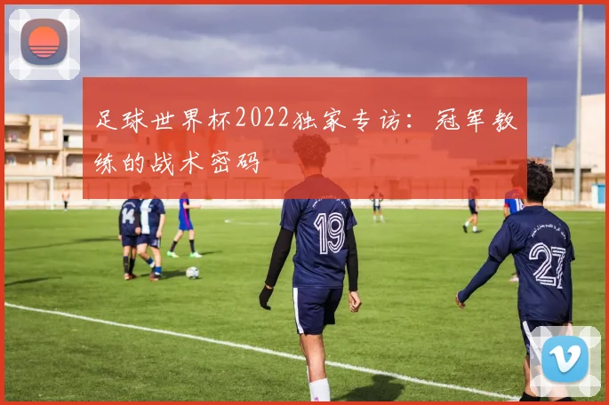 足球世界杯2022独家专访：冠军教练的战术密码