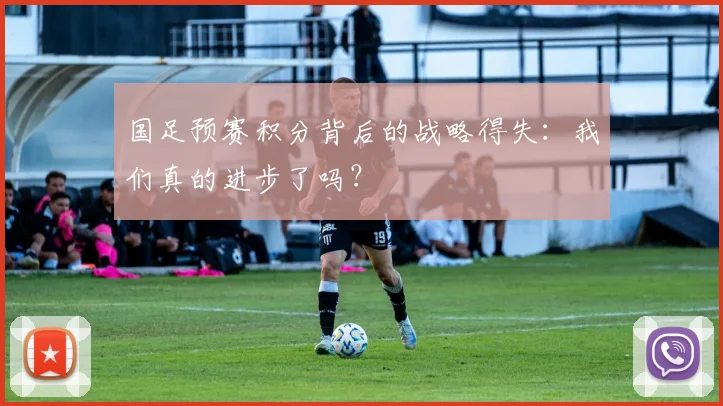 国足预赛积分背后的战略得失：我们真的进步了吗？