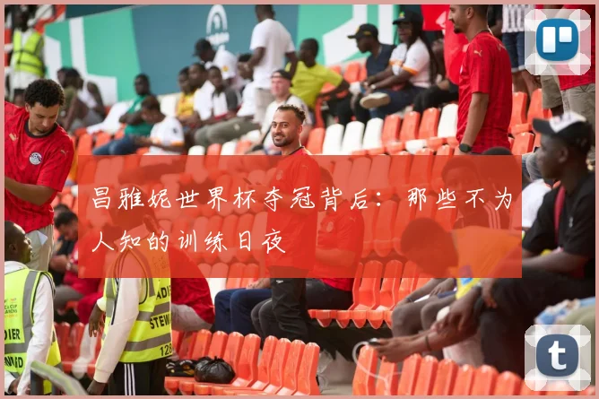 昌雅妮世界杯夺冠背后：那些不为人知的训练日夜